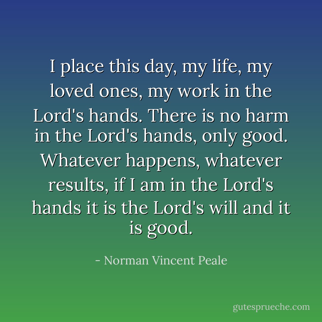 I place this day, my life, my loved ones, my work in the Lord's hands. There is no harm in the Lord's hands, only good. Whatever happens, whatever results, if I am in the Lord's hands it is the Lord's will and it is good. - Norman Vincent Peale