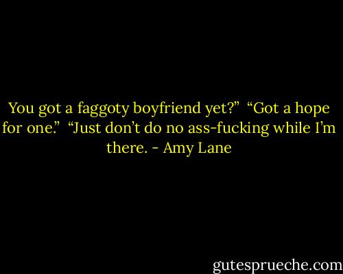 You got a faggoty boyfriend yet?”<br /><br />“Got a hope for one.”<br /><br />“Just don’t do no ass-fucking while I’m there. - Amy Lane