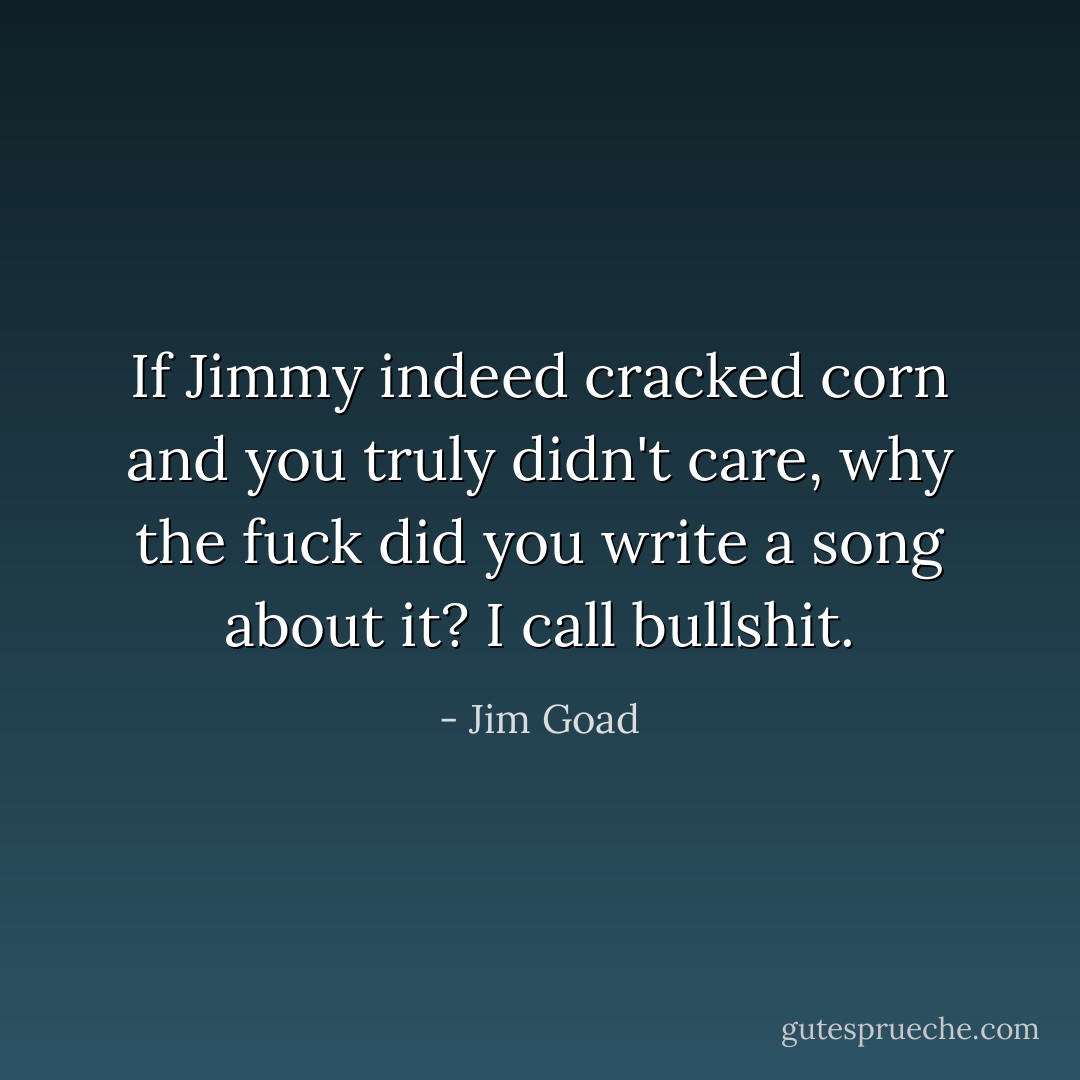 If Jimmy indeed cracked corn and you truly didn't care, why the fuck did you write a song about it? I call bullshit. - Jim Goad
