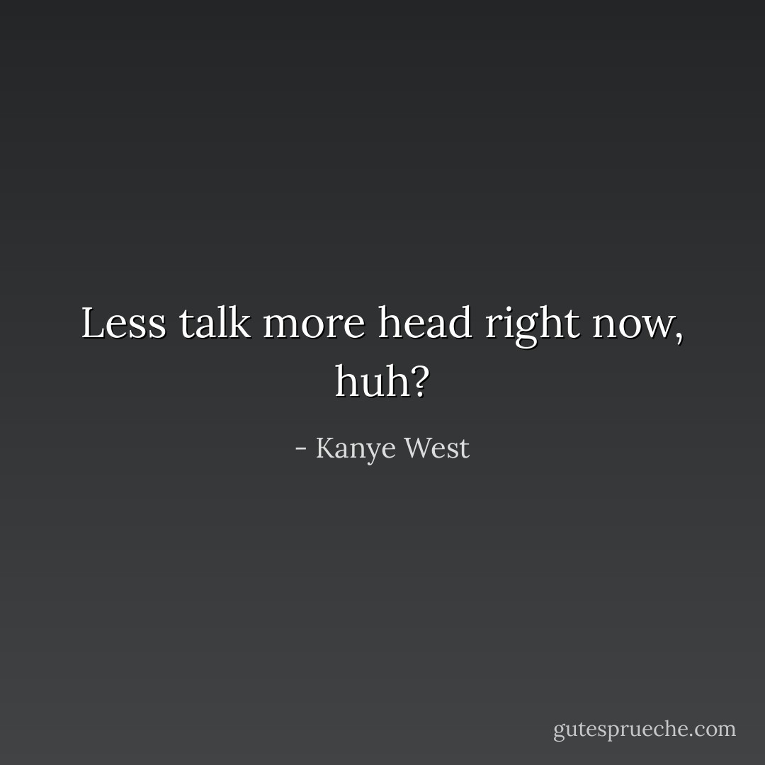 Less talk more head right now, huh? - Kanye West
