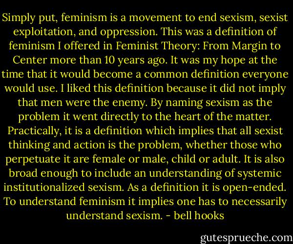 Simply put, feminism is a movement to end sexism, sexist exploitation, and oppression. This was a definition of feminism I offered in Feminist Theory: From Margin to Center more than 10 years ago. It was my hope at the time that it would become a common definition everyone would use. I liked this definition because it did not imply that men were the enemy. By naming sexism as the problem it went directly to the heart of the matter. Practically, it is a definition which implies that all sexist thinking and action is the problem, whether those who perpetuate it are female or male, child or adult. It is also broad enough to include an understanding of systemic institutionalized sexism. As a definition it is open-ended. To understand feminism it implies one has to necessarily understand sexism. - bell hooks