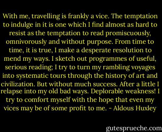 With me, travelling is frankly a vice. The temptation to indulge in it is one which I find almost as hard to resist as the temptation to read promiscuously, omnivorously and without purpose. From time to time, it is true, I make a desperate resolution to mend my ways. I sketch out programmes of useful, serious reading; I try to turn my rambling voyages into systematic tours through the history of art and civilization. But without much success. After a little I relapse into my old bad ways. Deplorable weakness! I try to comfort myself with the hope that even my vices may be of some profit to me. - Aldous Huxley