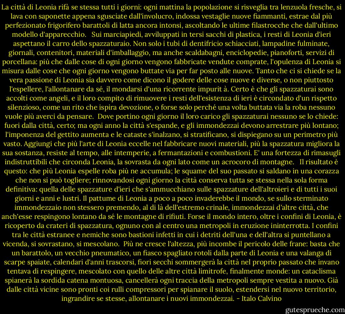 La città di Leonia rifà se stessa tutti i giorni: ogni mattina la popolazione si risveglia tra lenzuola fresche, si lava con saponette appena sgusciate dall'involucro, indossa vestaglie nuove fiammanti, estrae dal più perfezionato frigorifero barattoli di latta ancora intonsi, ascoltando le ultime filastrocche che dall'ultimo modello d'apparecchio. <br /><br />Sui marciapiedi, avviluppati in tersi sacchi di plastica, i resti di Leonia d'ieri aspettano il carro dello spazzaturaio. Non solo i tubi di dentifricio schiacciati, lampadine fulminate, giornali, contenitori, materiali d'imballaggio, ma anche scaldabagni, enciclopedie, pianoforti, servizi di porcellana: più che dalle cose di ogni giorno vengono fabbricate vendute comprate, l'opulenza di Leonia si misura dalle cose che ogni giorno vengono buttate via per far posto alle nuove. Tanto che ci si chiede se la vera passione di Leonia sia davvero come dicono il godere delle cose nuove e diverse, o non piuttosto l'espellere, l'allontanare da sé, il mondarsi d'una ricorrente impurit à. Certo è che gli spazzaturai sono accolti come angeli, e il loro compito di rimuovere i resti dell'esistenza di ieri è circondato d'un rispetto silenzioso, come un rito che ispira devozione, o forse solo perché una volta buttata via la roba nessuno vuole più averci da pensare.<br /><br />Dove portino ogni giorno il loro carico gli spazzaturai nessuno se lo chiede: fuori dalla città, certo; ma ogni anno la città s'espande, e gli immondezzai devono arrestrare più lontano; l'imponenza del gettito aumenta e le cataste s'inalzano, si stratificano, si dispiegano su un perimetro più vasto. Aggiungi che più l'arte di Leonia eccelle nel fabbricare nuovi materiali, più la spazzatura migliora la sua sostanza, resiste al tempo, alle intemperie, a fermantazioni e combustioni. E' una fortezza di rimasugli indistruttibili che circonda Leonia, la sovrasta da ogni lato come un acrocoro di montagne. <br /><br />Il risultato è questo: che più Leonia espelle roba più ne accumula; le squame del suo passato si saldano in una corazza che non si può togliere; rinnovandosi ogni giorno la città conserva tutta se stessa nella sola forma definitiva: quella delle spazzature d'ieri che s'ammucchiano sulle spazzature dell'altroieri e di tutti i suoi giorni e anni e lustri.<br />Il pattume di Leonia a poco a poco invaderebbe il mondo, se sullo sterminato immondezzaio non stessero premendo, al di là dell'estremo crinale, immondezzai d'altre città, che anch'esse respingono lontano da sé le montagne di rifiuti. Forse il mondo intero, oltre i confini di Leonia, è ricoperto da crateri di spazzatura, ognuno con al centro una metropoli in eruzione ininterrotta. I confini tra le città estranee e nemiche sono bastioni infetti in cui i detriti dell'una e dell'altra si puntellano a vicenda, si sovrastano, si mescolano.<br /><br />Più ne cresce l'altezza, più incombe il pericolo delle frane: basta che un barattolo, un vecchio pneumatico, un fiasco spagliato rotoli dalla parte di Leonia e una valanga di scarpe spaiate, calendari d'anni trascorsi, fiori secchi sommergerà la città nel proprio passato che invano tentava di respingere, mescolato con quello delle altre città limitrofe, finalmente monde: un cataclisma spianerà la sordida catena montuosa, cancellerà ogni traccia della metropoli sempre vestita a nuovo. Già dalle città vicine sono pronti coi rulli compressori per spianare il suolo, estendersi nel nuovo territorio, ingrandire se stesse, allontanare i nuovi immondezzai. - Italo Calvino