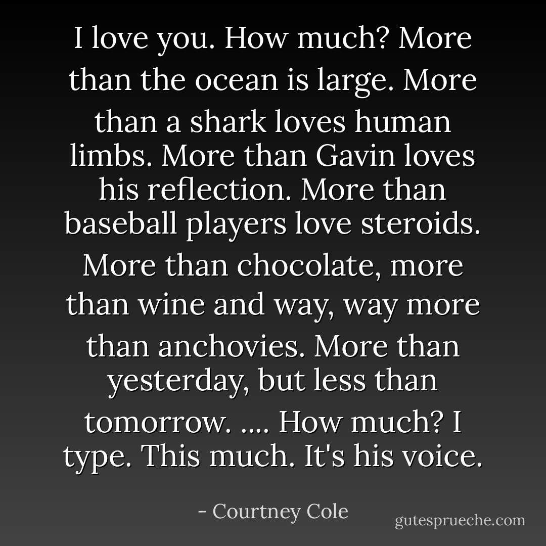 I love you.<br />How much?<br />More than the ocean is large.<br />More than a shark loves human limbs.<br />More than Gavin loves his reflection.<br />More than baseball players love steroids.<br />More than chocolate, more than wine and way, way more than anchovies.<br />More than yesterday, but less than tomorrow.<br />....<br />How much? I type.<br />This much. It's his voice. - Courtney Cole