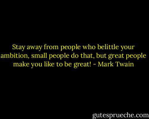 Stay away from people who belittle your ambition, small people do that, but great people make you like to be great! - Mark Twain