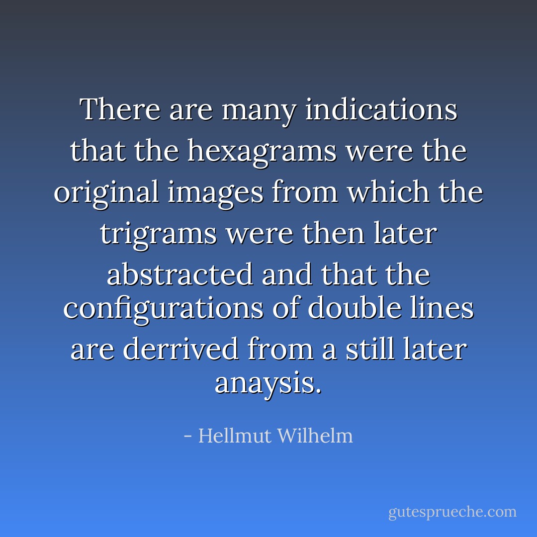 There are many indications that the hexagrams were the original images from which the trigrams were then later abstracted and that the configurations of double lines are derrived from a still later anaysis. - Hellmut Wilhelm
