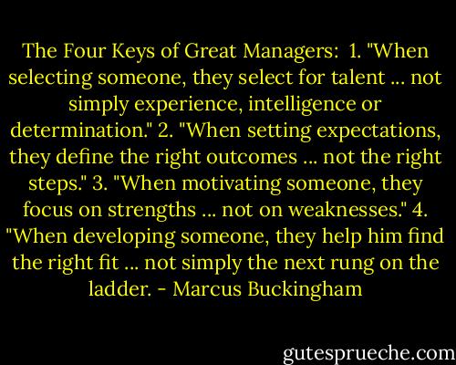 The Four Keys of Great Managers:<br /><br />1. "When selecting someone, they select for talent ... not simply experience, intelligence or determination."<br />2. "When setting expectations, they define the right outcomes ... not the right steps."<br />3. "When motivating someone, they focus on strengths ... not on weaknesses."<br />4. "When developing someone, they help him find the right fit ... not simply the next rung on the ladder. - Marcus Buckingham