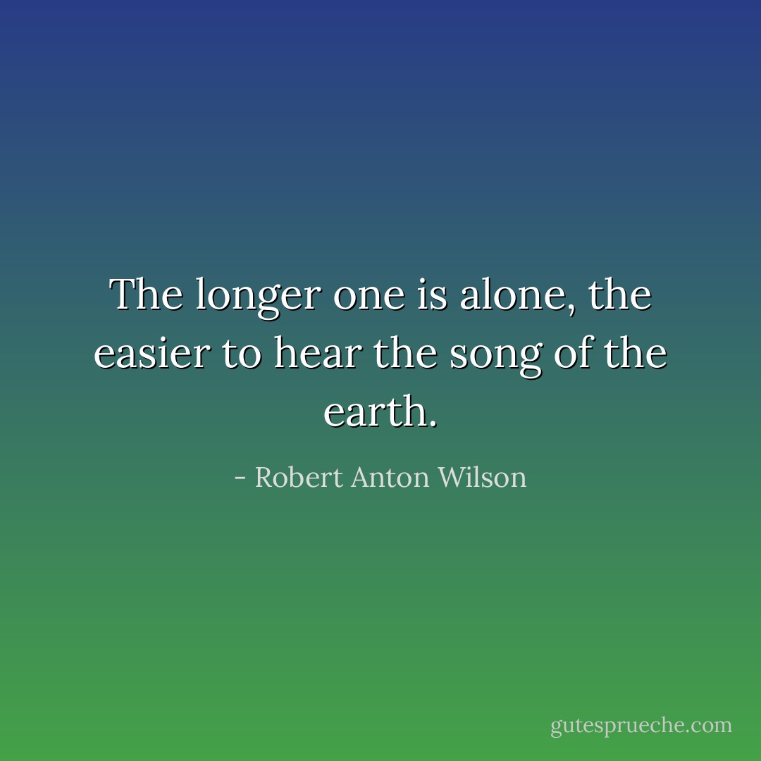 The longer one is alone, the easier to hear the song of the earth. - Robert Anton Wilson