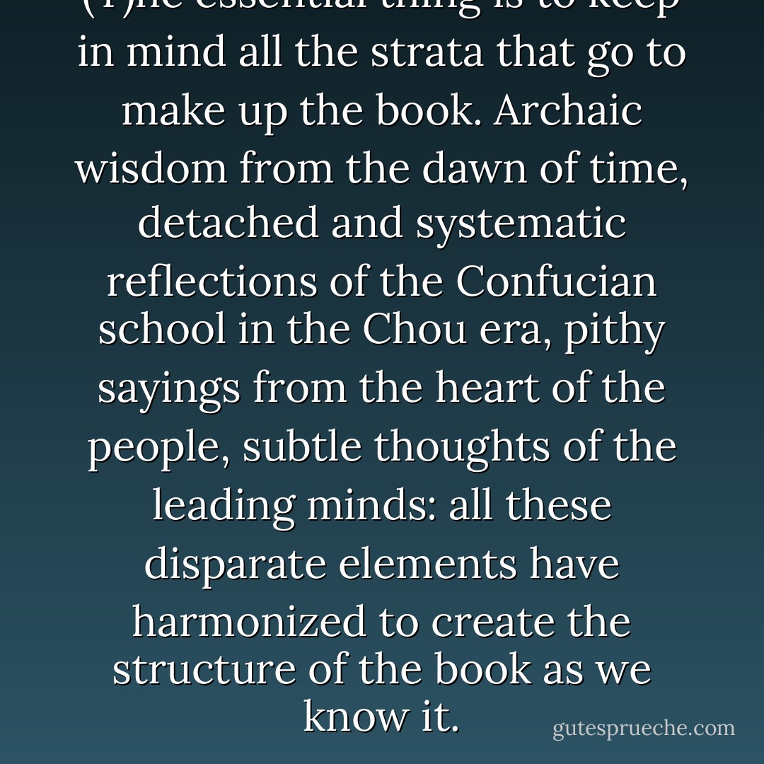 (T)he essential thing is to keep in mind all the strata that go to make up the book. Archaic wisdom from the dawn of time, detached and systematic reflections of the Confucian school in the Chou era, pithy sayings from the heart of the people, subtle thoughts of the leading minds: all these disparate elements have harmonized to create the structure of the book as we know it. - Hellmut Wilhelm