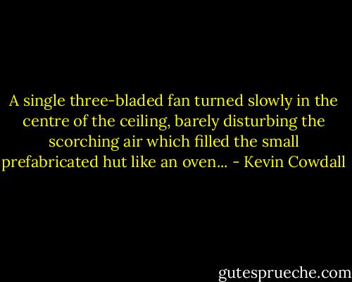 A single three-bladed fan turned slowly in the centre of the ceiling, barely disturbing the scorching air which filled the small prefabricated hut like an oven... - Kevin Cowdall