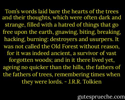 Tom’s words laid bare the hearts of the trees and their thoughts, which were often dark and strange, filled with a hatred of things that go free upon the earth, gnawing, biting, breaking, hacking, burning: destroyers and usurpers. It was not called the Old Forest without reason, for it was indeed ancient, a survivor of vast forgotten woods; and in it there lived yet, ageing no quicker than the hills, the fathers of the fathers of trees, remembering times when they were lords. - J.R.R. Tolkien