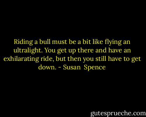 Riding a bull must be a bit like flying an ultralight. You get up there and have an exhilarating ride, but then you still have to get down. - Susan  Spence