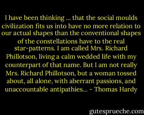 I have been thinking ... that the social moulds civilization fits us into have no more relation to our actual shapes than the conventional shapes of the constellations have to the real star-patterns. I am called Mrs. Richard Phillotson, living a calm wedded life with my counterpart of that name. But I am not really Mrs. Richard Phillotson, but a woman tossed about, all alone, with aberrant passions, and unaccountable antipathies… - Thomas Hardy