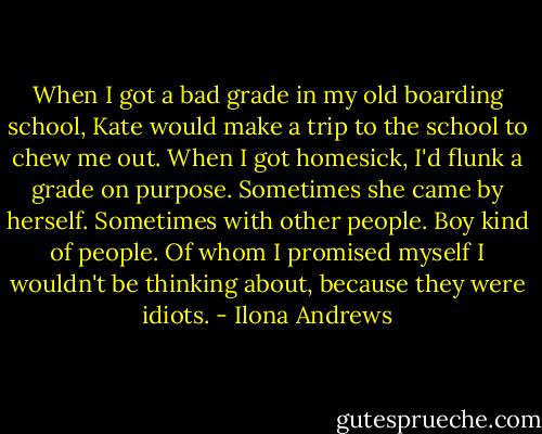 When I got a bad grade in my old boarding school, Kate would make a trip to the school to chew me out. When I got homesick, I'd flunk a grade on purpose. Sometimes she came by herself. Sometimes with other people. Boy kind of people. Of whom I promised myself I wouldn't be thinking about, because they were idiots. - Ilona Andrews