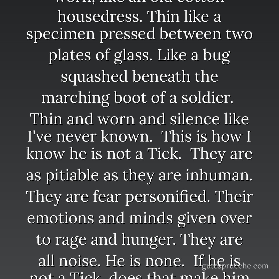 His presence makes me feel thin. Not model slender. But worn, like an old cotton housedress. Thin like a specimen pressed between two plates of glass. Like a bug squashed beneath the marching boot of a soldier.<br /><br />Thin and worn and silence like I've never known.<br /><br />This is how I know he is not a Tick.<br /><br />They are as pitiable as they are inhuman. They are fear personified. Their emotions and minds given over to rage and hunger. They are all noise. He is none.<br /><br />If he is not a Tick, does that make him a Tock? - Emily McKay