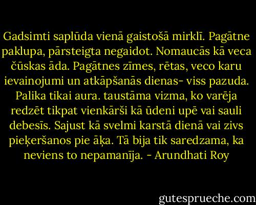 Gadsimti saplūda vienā gaistošā mirklī. Pagātne paklupa, pārsteigta negaidot. Nomaucās kā veca čūskas āda. Pagātnes zīmes, rētas, veco karu ievainojumi un atkāpšanās dienas- viss pazuda. Palika tikai aura. taustāma vizma, ko varēja redzēt tikpat vienkārši kā ūdeni upē vai sauli debesīs. Sajust kā svelmi karstā dienā vai zivs pieķeršanos pie āķa. Tā bija tik saredzama, ka neviens to nepamanīja. - Arundhati Roy