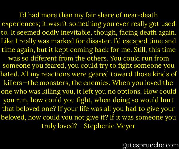 I’d had more than my fair share of near-death experiences; it wasn’t something<br />you ever really got used to.<br />It seemed oddly inevitable, though, facing death again. Like I really was marked<br />for disaster. I’d escaped time and time again, but it kept coming back for me.<br />Still, this time was so different from the others.<br />You could run from someone you feared, you could try to fight someone you<br />hated. All my reactions were geared toward those kinds of killers—the monsters,<br />the enemies.<br />When you loved the one who was killing you, it left you no options. How could<br />you run, how could you fight, when doing so would hurt that beloved one? If your<br />life was all you had to give your beloved, how could you not give it?<br />If it was someone you truly loved? - Stephenie Meyer