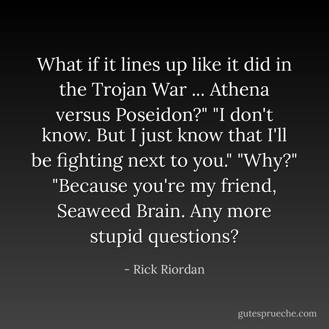 What if it lines up like it did in the Trojan War ... Athena versus Poseidon?"<br />"I don't know. But I just know that I'll be fighting next to you."<br />"Why?"<br />"Because you're my friend, Seaweed Brain. Any more stupid questions? - Rick Riordan