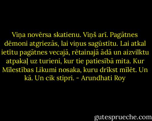 Viņa novērsa skatienu. Viņš arī. Pagātnes dēmoni atgriezās, lai viņus sagūstītu. Lai atkal ietītu pagātnes vecajā, rētainajā ādā un aizvilktu atpakaļ uz turieni, kur tie patiesībā mita. Kur Mīlestības Likumi nosaka, kuru drīkst mīlēt. Un kā. Un cik stipri. - Arundhati Roy