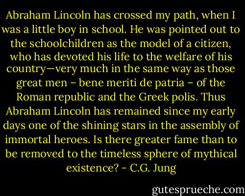 Abraham Lincoln has crossed my path, when I was a little boy in school. He was pointed out to the schoolchildren as the model of a citizen, who has devoted his life to the welfare of his country—very much in the same way as those great men – bene meriti de patria – of the Roman republic and the Greek polis. Thus Abraham Lincoln has remained since my early days one of the shining stars in the assembly of immortal heroes. Is there greater fame than to be removed to the timeless sphere of mythical existence? - C.G. Jung