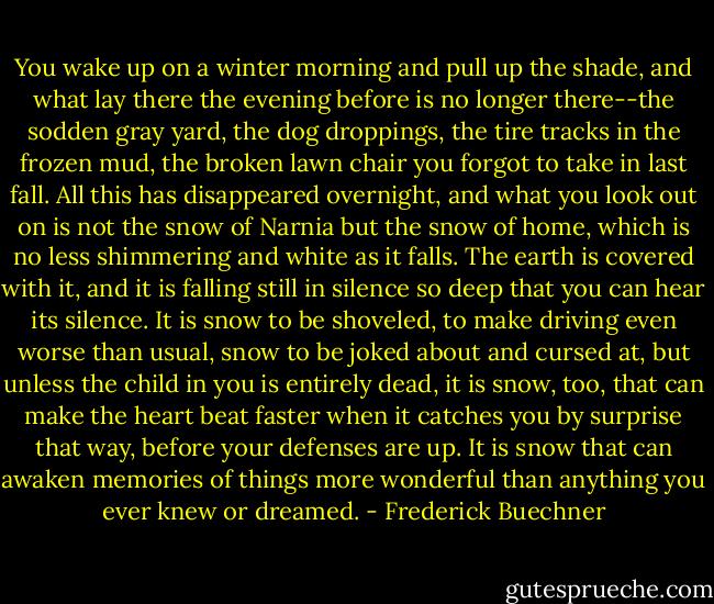You wake up on a winter morning and pull up the shade, and what lay there the evening before is no longer there--the sodden gray yard, the dog droppings, the tire tracks in the frozen mud, the broken lawn chair you forgot to take in last fall. All this has disappeared overnight, and what you look out on is not the snow of Narnia but the snow of home, which is no less shimmering and white as it falls. The earth is covered with it, and it is falling still in silence so deep that you can hear its silence. It is snow to be shoveled, to make driving even worse than usual, snow to be joked about and cursed at, but unless the child in you is entirely dead, it is snow, too, that can make the heart beat faster when it catches you by surprise that way, before your defenses are up. It is snow that can awaken memories of things more wonderful than anything you ever knew or dreamed. - Frederick Buechner