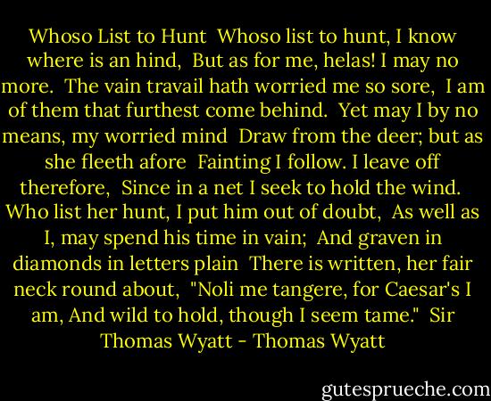 Whoso List to Hunt<br /><br />Whoso list to hunt, I know where is an hind, <br />But as for me, helas! I may no more. <br />The vain travail hath worried me so sore, <br />I am of them that furthest come behind. <br />Yet may I by no means, my worried mind <br />Draw from the deer; but as she fleeth afore <br />Fainting I follow. I leave off therefore, <br />Since in a net I seek to hold the wind. <br />Who list her hunt, I put him out of doubt, <br />As well as I, may spend his time in vain; <br />And graven in diamonds in letters plain <br />There is written, her fair neck round about, <br />"Noli me tangere, for Caesar's I am,<br />And wild to hold, though I seem tame." <br />Sir Thomas Wyatt - Thomas Wyatt