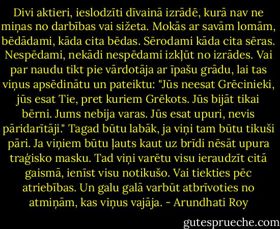 Divi aktieri, ieslodzīti dīvainā izrādē, kurā nav ne miņas no darbības vai sižeta. Mokās ar savām lomām, bēdādami, kāda cita bēdas. Sērodami kāda cita sēras. Nespēdami, nekādi nespēdami izkļūt no izrādes. Vai par naudu tikt pie vārdotāja ar īpašu grādu, lai tas viņus apsēdinātu un pateiktu: "Jūs neesat Grēcinieki, jūs esat Tie, pret kuriem Grēkots. Jūs bijāt tikai bērni. Jums nebija varas. Jūs esat upuri, nevis pāridarītāji." Tagad būtu labāk, ja viņi tam būtu tikuši pāri. Ja viņiem būtu ļauts kaut uz brīdi nēsāt upura traģisko masku. Tad viņi varētu visu ieraudzīt citā gaismā, ienīst visu notikušo. Vai tiekties pēc atriebības. Un galu galā varbūt atbrīvoties no atmiņām, kas viņus vajāja. - Arundhati Roy