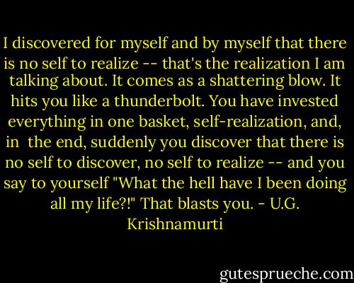 I discovered for myself and by myself that there is no self to realize -- that's the realization I am talking about. It comes as a shattering blow. It hits you like a thunderbolt. You have invested everything in one basket, self-realization, and, in <br />the end, suddenly you discover that there is no self to discover, no self to realize -- and you say to yourself "What the hell have I been doing all my life?!" That blasts you. - U.G. Krishnamurti