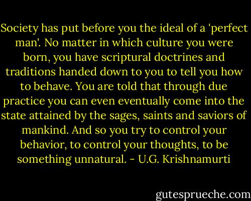Society has put before you the ideal of a 'perfect man'. No matter in which culture you were born, you have scriptural doctrines and traditions handed down to you to tell you how to behave. You are told that through due practice you can even eventually come into the state attained by the sages, saints and saviors of mankind. And so you try to control your behavior, to control your thoughts, to be something unnatural. - U.G. Krishnamurti