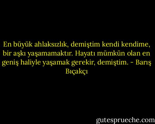 En büyük ahlaksızlık, demiştim kendi kendime, bir aşkı yaşamamaktır. Hayatı mümkün olan en geniş haliyle yaşamak gerekir, demiştim. - Barış Bıçakçı