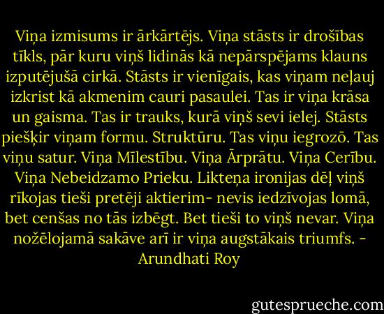 Viņa izmisums ir ārkārtējs. Viņa stāsts ir drošības tīkls, pār kuru viņš lidinās kā nepārspējams klauns izputējušā cirkā. Stāsts ir vienīgais, kas viņam neļauj izkrist kā akmenim cauri pasaulei. Tas ir viņa krāsa un gaisma. Tas ir trauks, kurā viņš sevi ielej. Stāsts piešķir viņam formu. Struktūru. Tas viņu iegrozō. Tas viņu satur. Viņa Mīlestību. Viņa Ārprātu. Viņa Cerību. Viņa Nebeidzamo Prieku. Likteņa ironijas dēļ viņš rīkojas tieši pretēji aktierim- nevis iedzīvojas lomā, bet cenšas no tās izbēgt. Bet tieši to viņš nevar. Viņa nožēlojamā sakāve arī ir viņa augstākais triumfs. - Arundhati Roy
