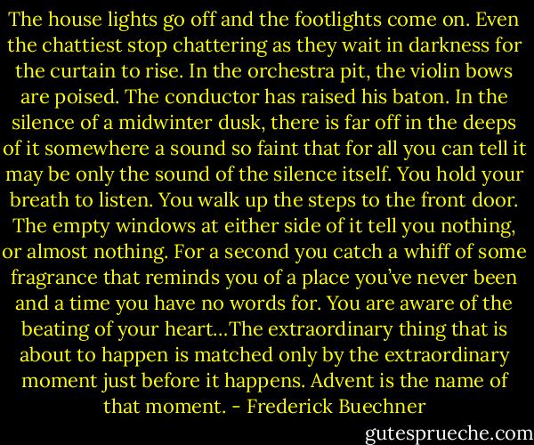 The house lights go off and the footlights come on. Even the chattiest stop chattering as they wait in darkness for the curtain to rise. In the orchestra pit, the violin bows are poised. The conductor has raised his baton. In the silence of a midwinter dusk, there is far off in the deeps of it somewhere a sound so faint that for all you can tell it may be only the sound of the silence itself. You hold your breath to listen. You walk up the steps to the front door. The empty windows at either side of it tell you nothing, or almost nothing. For a second you catch a whiff of some fragrance that reminds you of a place you’ve never been and a time you have no words for. You are aware of the beating of your heart…The extraordinary thing that is about to happen is matched only by the extraordinary moment just before it happens. Advent is the name of that moment. - Frederick Buechner