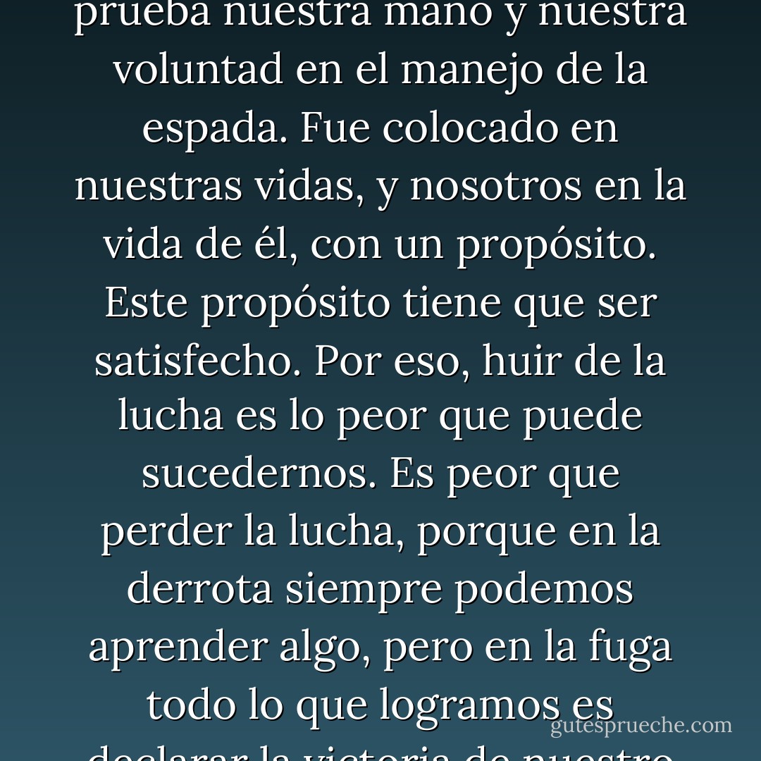 El Enemigo es una parte de Ágape y está allí para poner a prueba nuestra mano y nuestra voluntad en el manejo de la espada. Fue colocado en nuestras vidas, y nosotros en la vida de él, con un propósito. Este propósito tiene que ser satisfecho. Por eso, huir de la lucha es lo peor que puede sucedernos. Es peor que perder la lucha, porque en la derrota siempre podemos aprender algo, pero en la fuga todo lo que logramos es declarar la victoria de nuestro Enemigo. - Paulo Coelho