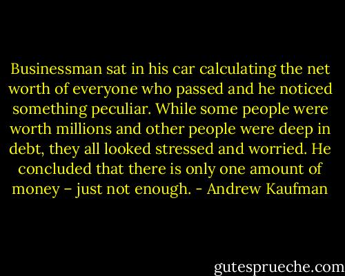 Businessman sat in his car calculating the net worth of everyone who passed and he noticed something peculiar. While some people were worth millions and other people were deep in debt, they all looked stressed and worried. He concluded that there is only one amount of money – just not enough. - Andrew Kaufman