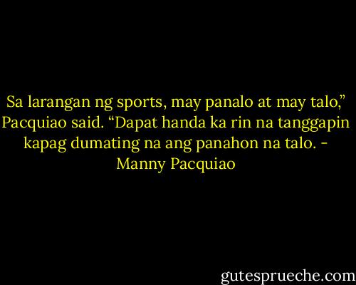 Sa larangan ng sports, may panalo at may talo,” Pacquiao said. “Dapat handa ka rin na tanggapin kapag dumating na ang panahon na talo. - Manny Pacquiao