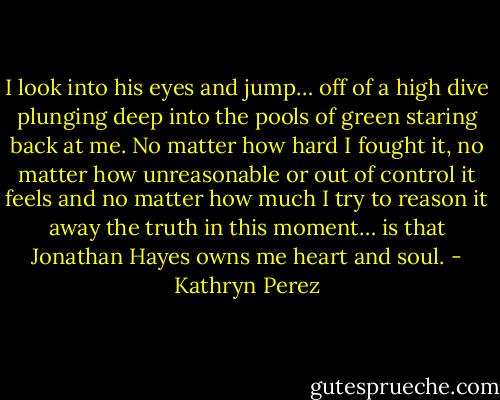 I look into his eyes and jump… off of a high dive plunging deep into the pools of green staring back at me. No matter how hard I fought it, no matter how unreasonable or out of control it feels and no matter how much I try to reason it away the truth in this moment… is that Jonathan Hayes owns me heart and soul. - Kathryn Perez
