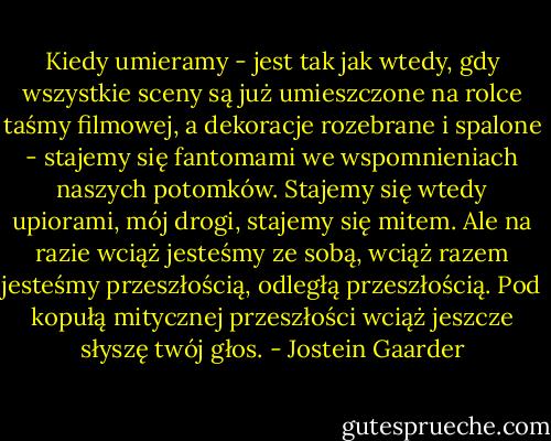 Kiedy umieramy - jest tak jak wtedy, gdy wszystkie sceny są już umieszczone na rolce taśmy filmowej, a dekoracje rozebrane i spalone - stajemy się fantomami we wspomnieniach naszych potomków. Stajemy się wtedy upiorami, mój drogi, stajemy się mitem. Ale na razie wciąż jesteśmy ze sobą, wciąż razem jesteśmy przeszłością, odległą przeszłością. Pod kopułą mitycznej przeszłości wciąż jeszcze słyszę twój głos. - Jostein Gaarder
