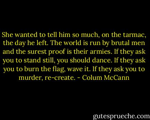 She wanted to tell him so much, on the tarmac, the day he left. The world is run by brutal men and the surest proof is their armies. If they ask you to stand still, you should dance. If they ask you to burn the flag, wave it. If they ask you to murder, re-create. - Colum McCann