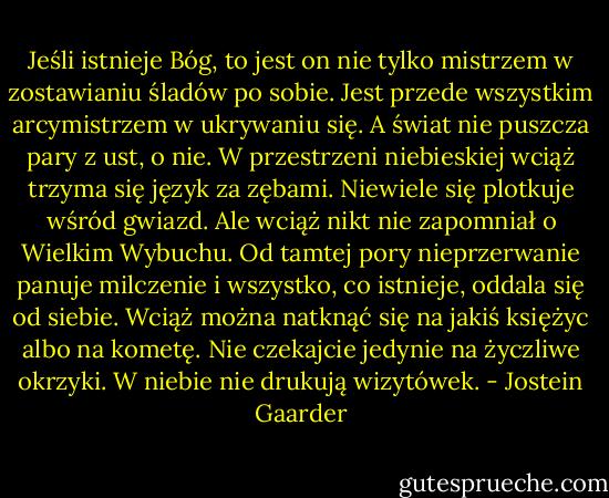 Jeśli istnieje Bóg, to jest on nie tylko mistrzem w zostawianiu śladów po sobie. Jest przede wszystkim arcymistrzem w ukrywaniu się. A świat nie puszcza pary z ust, o nie. W przestrzeni niebieskiej wciąż trzyma się język za zębami. Niewiele się plotkuje wśród gwiazd. Ale wciąż nikt nie zapomniał o Wielkim Wybuchu. Od tamtej pory nieprzerwanie panuje milczenie i wszystko, co istnieje, oddala się od siebie. Wciąż można natknąć się na jakiś księżyc albo na kometę. Nie czekajcie jedynie na życzliwe okrzyki. W niebie nie drukują wizytówek. - Jostein Gaarder