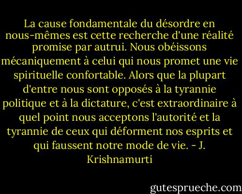 La cause fondamentale du désordre en nous-mêmes est cette recherche d'une réalité promise par autrui. Nous obéissons mécaniquement à celui qui nous promet une vie spirituelle confortable. Alors que la plupart d'entre nous sont opposés à la tyrannie politique et à la dictature, c'est extraordinaire à quel point nous acceptons l'autorité et la tyrannie de ceux qui déforment nos esprits et qui faussent notre mode de vie. - J. Krishnamurti