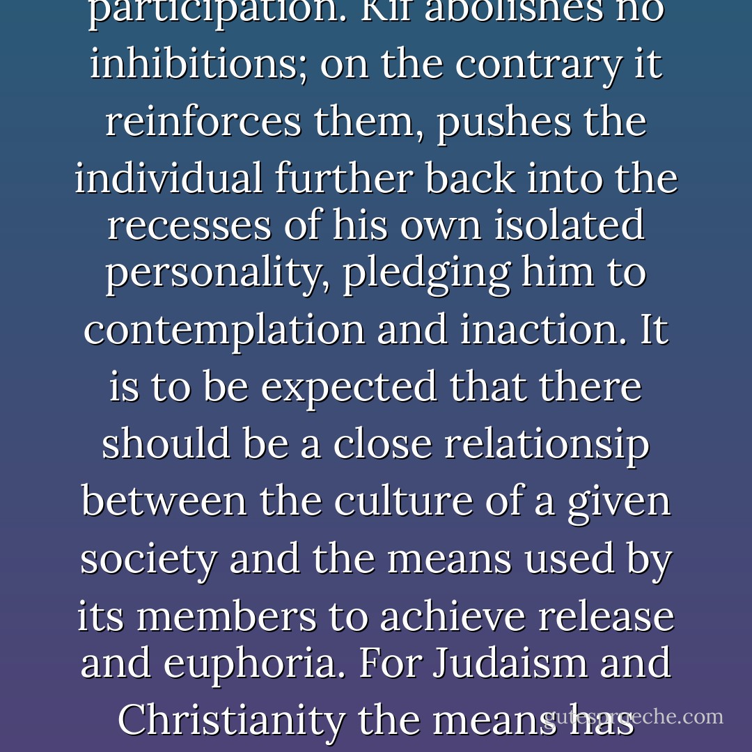 <i>Cannabis sativa</i> and its derivatives are strictly prohibited in Turkey, and the natural correlative of this proscription is that alcohol, far from being frowned upon as it is in other Moslem lands, is freely drunk; being a government monopoly it can be bought at any cigarette counter. This fact is no mere detail; it is of primary social importance, since the psychological effects of the two substances are diametrically opposed to each other. Alcohol blurs the personality by loosening inhibitions. The drinker feels, temporarily at least, a sense of participation. Kif abolishes no inhibitions; on the contrary it reinforces them, pushes the individual further back into the recesses of his own isolated personality, pledging him to contemplation and inaction. It is to be expected that there should be a close relationsip between the culture of a given society and the means used by its members to achieve release and euphoria. For Judaism and Christianity the means has always been alcohol; for Islam it has been hashish. The first is dynamic in its effects, the other static. If a nation wishes, however mistakenly, to Westernize itself, first let it give up hashish. The rest will follow, more or less as a manner of course. Conversely, in a Western country, if a whole segment of the population desires, for reasons of protest (as has happened in the United States), to isolate itself in a radical fashion from the society around it, the quickest and surest way is for it to replace alcohol by cannabis. - Paul Bowles