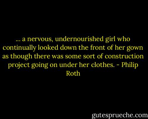 ... a nervous, undernourished girl who continually looked down the front of her gown as though there was some sort of construction project going on under her clothes. - Philip Roth