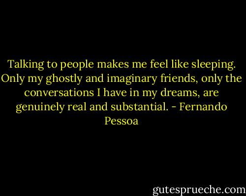 Talking to people makes me feel like sleeping. Only my ghostly and imaginary friends, only the conversations I have in my dreams, are genuinely real and substantial. - Fernando Pessoa