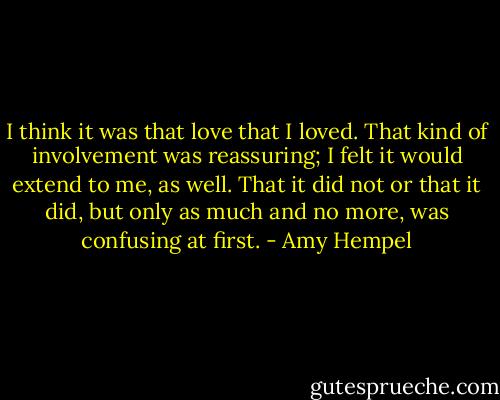 I think it was that love that I loved. That kind of involvement was reassuring; I felt it would extend to me, as well. That it did not or that it did, but only as much and no more, was confusing at first. - Amy Hempel