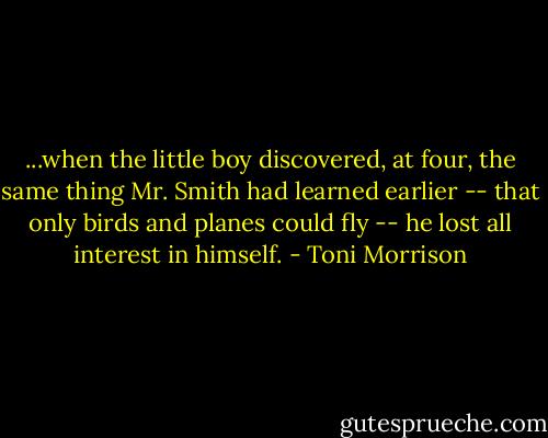 ...when the little boy discovered, at four, the same thing Mr. Smith had learned earlier -- that only birds and planes could fly -- he lost all interest in himself. - Toni Morrison