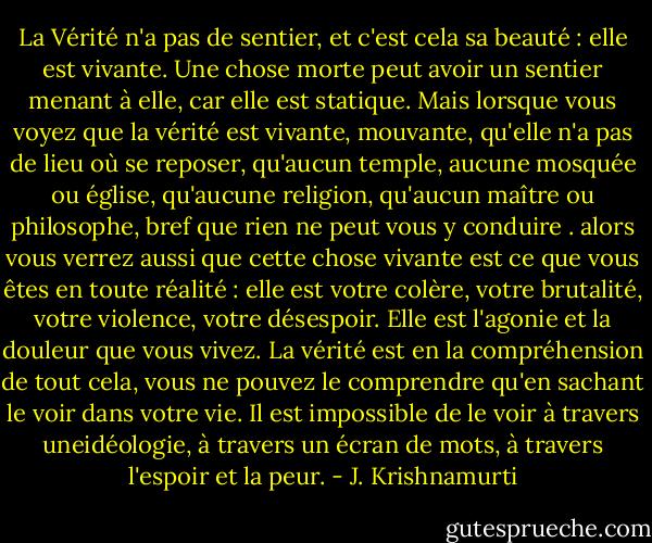 La Vérité n'a pas de sentier, et c'est cela sa beauté : elle est vivante. Une chose morte peut avoir un sentier menant à elle, car elle est statique. Mais lorsque vous voyez que la vérité est vivante, mouvante, qu'elle n'a pas de lieu où se reposer, qu'aucun temple, aucune mosquée ou église, qu'aucune religion, qu'aucun maître ou philosophe, bref que rien ne peut vous y conduire . alors vous verrez aussi que cette chose vivante est ce que vous êtes en toute réalité : elle est votre colère, votre brutalité, votre violence, votre désespoir. Elle est l'agonie et la douleur que vous vivez. La vérité est en la compréhension de tout cela, vous ne pouvez le comprendre qu'en sachant le voir dans votre vie. Il est impossible de le voir à travers uneidéologie, à travers un écran de mots, à travers l'espoir et la peur. - J. Krishnamurti