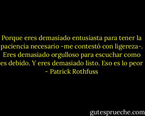 Porque eres demasiado entusiasta para tener la paciencia necesario -me contestó con ligereza-. Eres demasiado orgulloso para escuchar como es debido. Y eres demasiado listo. Eso es lo peor - Patrick Rothfuss