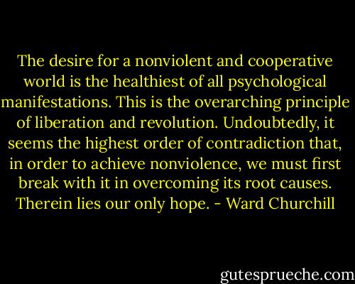 The desire for a nonviolent and cooperative world is the healthiest of all psychological manifestations. This is the overarching principle of liberation and revolution. Undoubtedly, it seems the highest order of contradiction that, in order to achieve nonviolence, we must first break with it in overcoming its root causes. Therein lies our only hope. - Ward Churchill