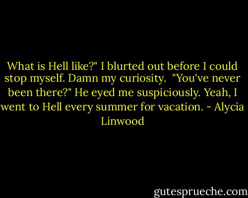 What is Hell like?" I blurted out before I could stop myself. Damn my curiosity. <br />"You've never been there?" He eyed me suspiciously. Yeah, I went to Hell every summer for vacation. - Alycia Linwood