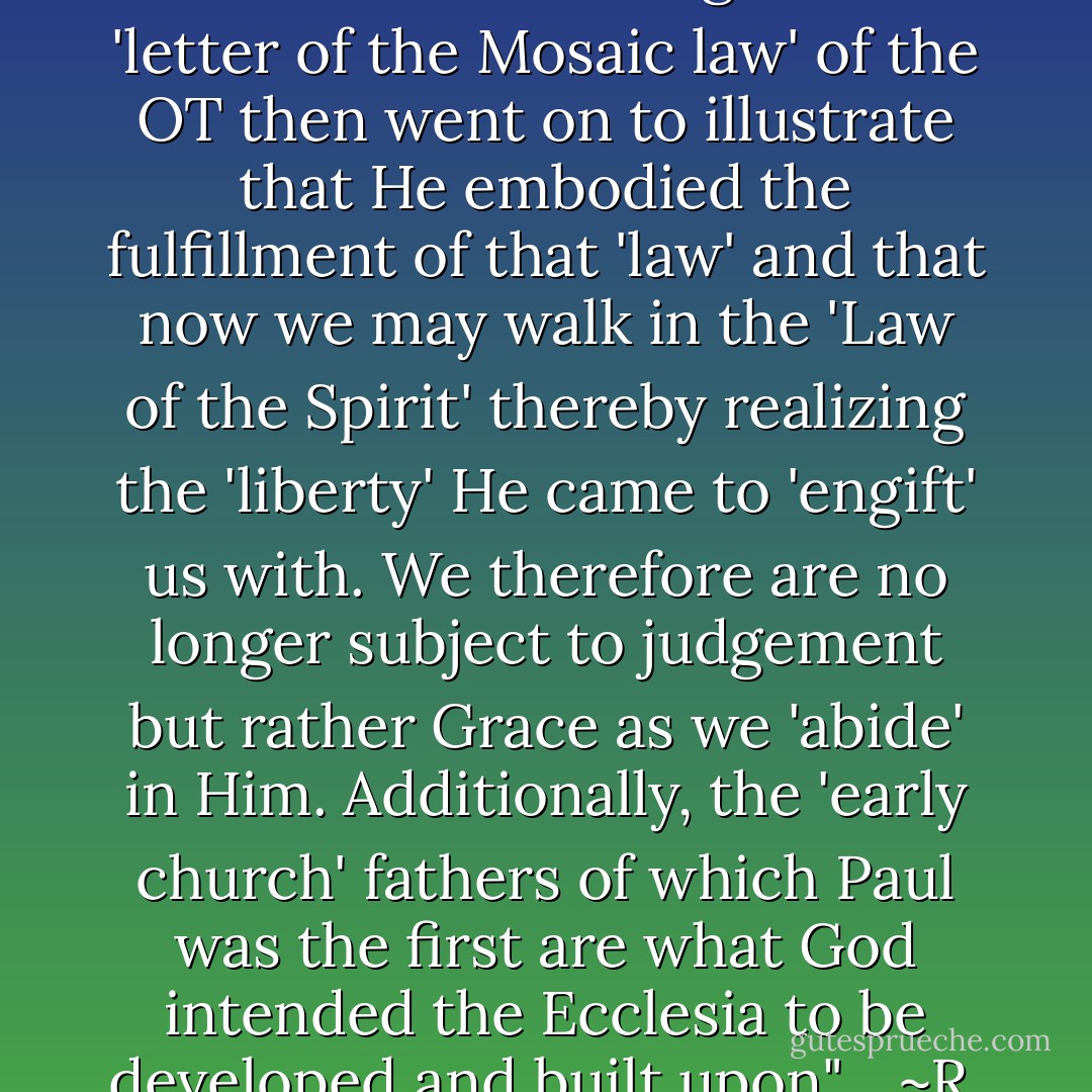 Sermon On the Mount: "You have heard it said of old..."<br /><br />"Jesus was referring to the 'letter of the Mosaic law' of the OT then went on to illustrate that He embodied the fulfillment of that 'law' and that now we may walk in the 'Law of the Spirit' thereby realizing the 'liberty' He came to 'engift' us with. We therefore are no longer subject to judgement but rather Grace as we 'abide' in Him. Additionally, the 'early church' fathers of which Paul was the first are what God intended the Ecclesia to be developed and built upon". <br /><br />~R. Alan Woods [2012] - R. Alan Woods